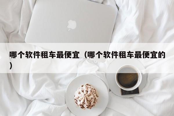 西安哪个软件租车最便宜（哪个软件租车最便宜的）