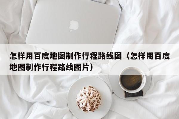 台州怎样用百度地图制作行程路线图（怎样用百度地图制作行程路线图片）
