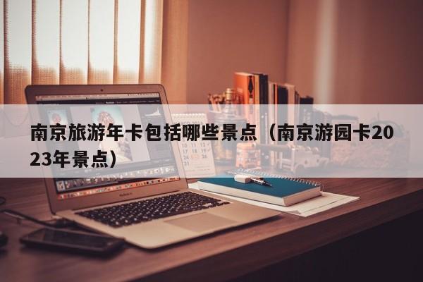 西安南京旅游年卡包括哪些景点（南京游园卡2023年景点）