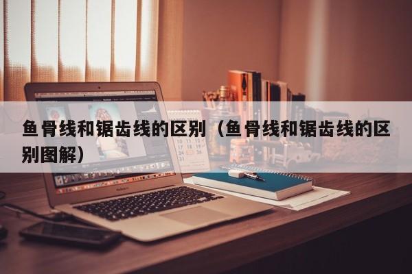 西安鱼骨线和锯齿线的区别（鱼骨线和锯齿线的区别图解）