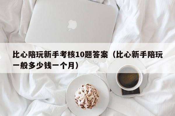 西安比心陪玩新手考核10题答案（比心新手陪玩一般多少钱一个月）
