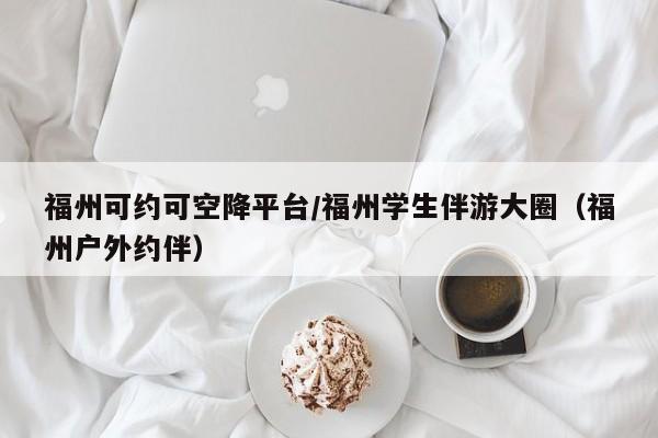 宁波福州可约可空降平台/福州学生伴游大圈（福州户外约伴）