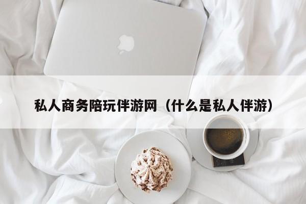 宁波私人商务陪玩伴游网（什么是私人伴游）
