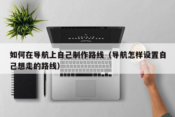 宁波如何在导航上自己制作路线（导航怎样设置自己想走的路线）