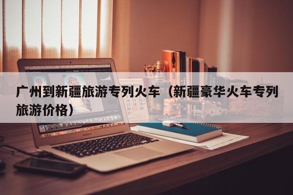 宁波广州到新疆旅游专列火车（新疆豪华火车专列旅游价格）