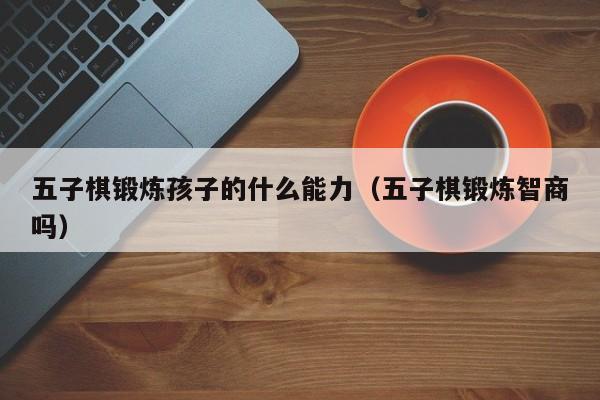 台州五子棋锻炼孩子的什么能力（五子棋锻炼智商吗）