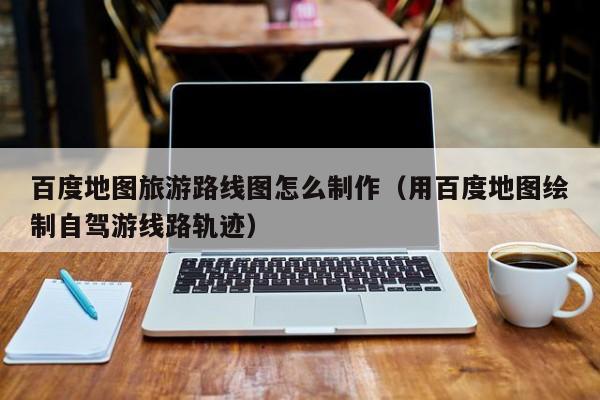 台州百度地图旅游路线图怎么制作（用百度地图绘制自驾游线路轨迹）