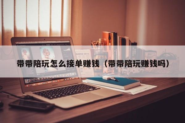 台州带带陪玩怎么接单赚钱（带带陪玩赚钱吗）
