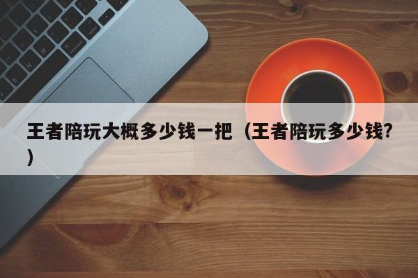 台州王者陪玩大概多少钱一把（王者陪玩多少钱?）