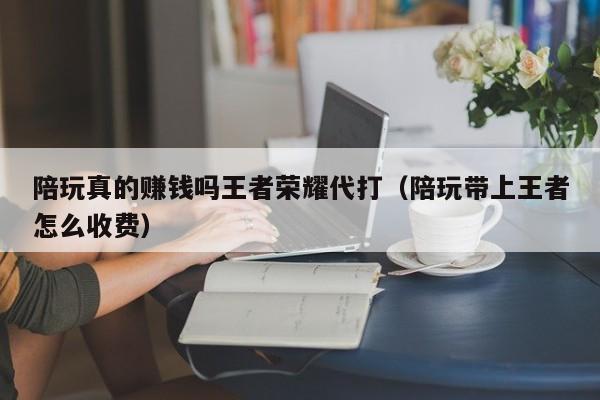 台州陪玩真的赚钱吗王者荣耀代打（陪玩带上王者怎么收费）