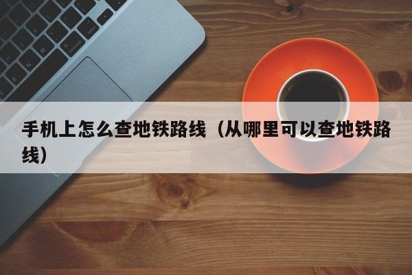 台州手机上怎么查地铁路线（从哪里可以查地铁路线）