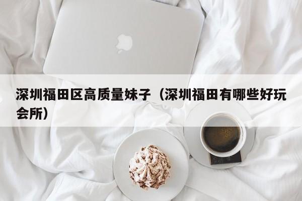 宁波深圳福田区高质量妹子（深圳福田有哪些好玩会所）