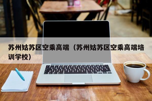 台州苏州姑苏区空乘高端（苏州姑苏区空乘高端培训学校）