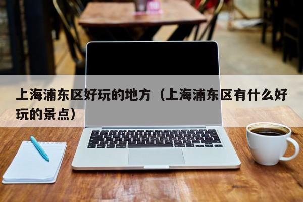 西安上海浦东区好玩的地方（上海浦东区有什么好玩的景点）