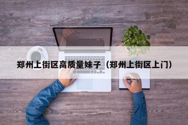 西安郑州上街区高质量妹子（郑州上街区上门）