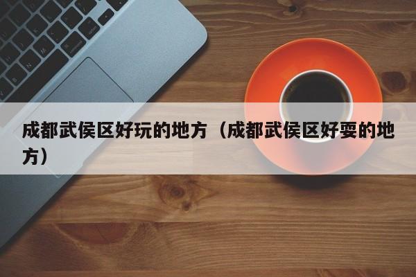 西安成都武侯区好玩的地方（成都武侯区好耍的地方）