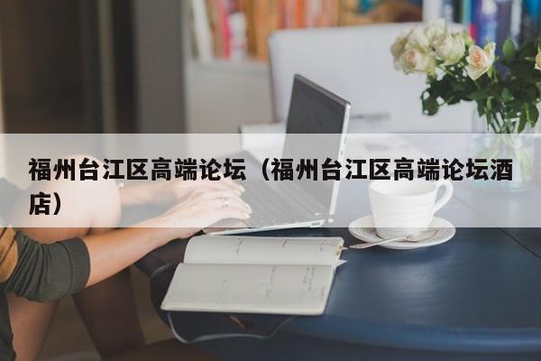 西安福州台江区高端论坛（福州台江区高端论坛酒店）