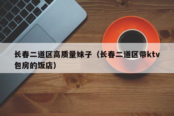 西安长春二道区高质量妹子（长春二道区带ktv包房的饭店）