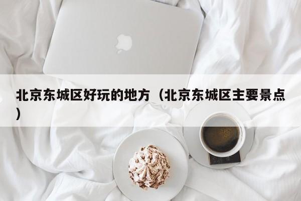 西安北京东城区好玩的地方（北京东城区主要景点）