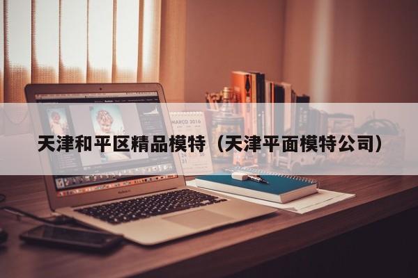 西安天津和平区精品模特（天津平面模特公司）