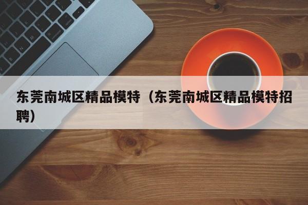 台州东莞南城区精品模特（东莞南城区精品模特招聘）