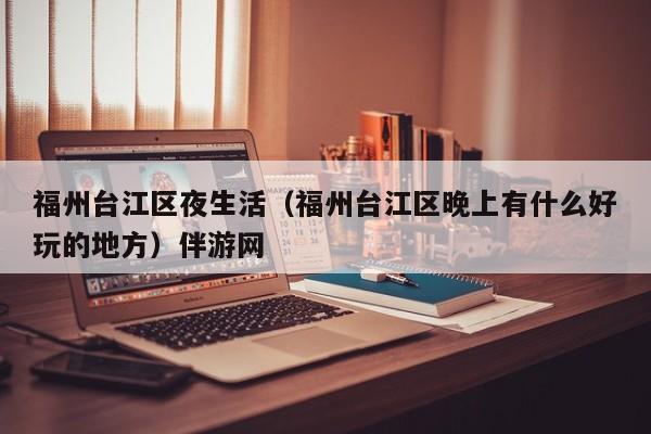 西安福州台江区夜生活（福州台江区晚上有什么好玩的地方）伴游网