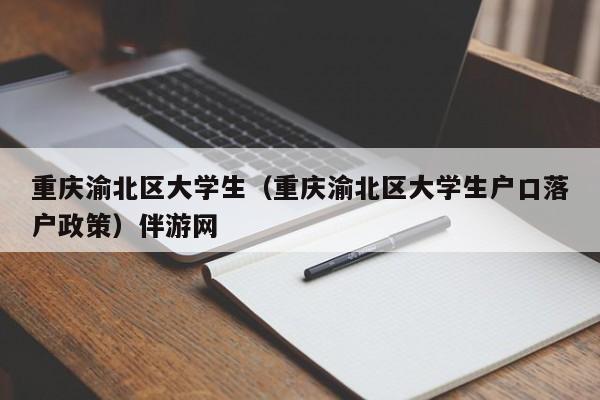 西安重庆渝北区大学生（重庆渝北区大学生户口落户政策）伴游网