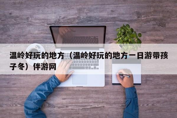 西安温岭好玩的地方（温岭好玩的地方一日游带孩子冬）伴游网