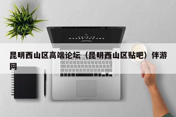 西安昆明西山区高端论坛（昆明西山区贴吧）伴游网