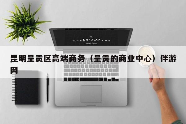 西安昆明呈贡区高端商务（呈贡的商业中心）伴游网