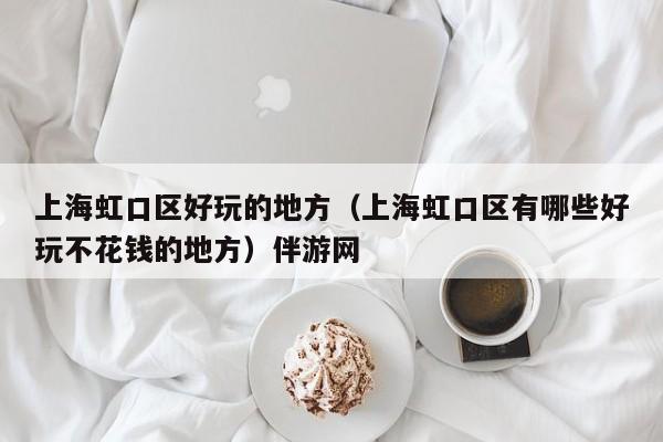 台州上海虹口区好玩的地方（上海虹口区有哪些好玩不花钱的地方）伴游网