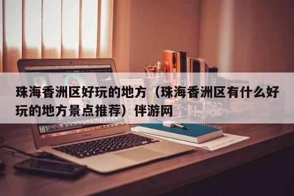 台州珠海香洲区好玩的地方（珠海香洲区有什么好玩的地方景点推荐）伴游网