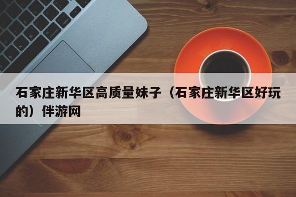 台州石家庄新华区高质量妹子（石家庄新华区好玩的）伴游网