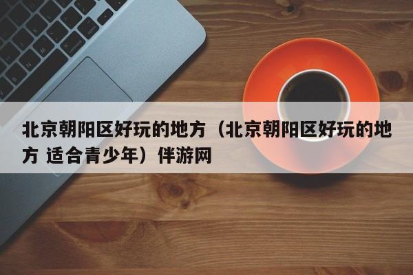 西安北京朝阳区好玩的地方（北京朝阳区好玩的地方 适合青少年）伴游网
