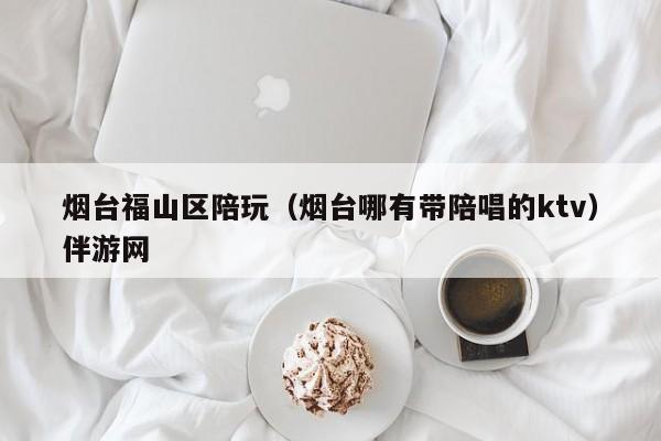 西安烟台福山区陪玩（烟台哪有带陪唱的ktv）伴游网