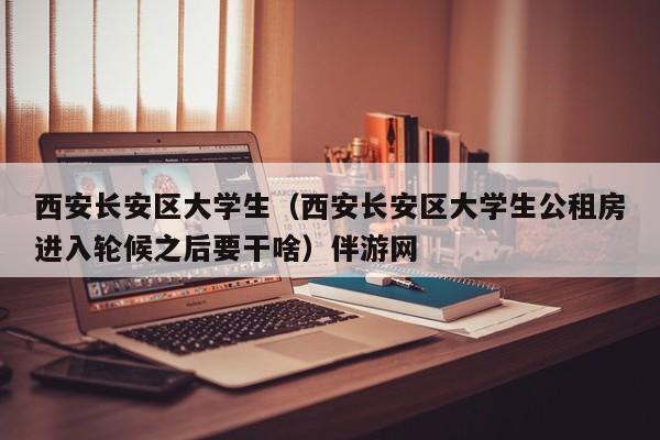 西安长安区大学生（西安长安区大学生公租房进入轮候之后要干啥）伴游网