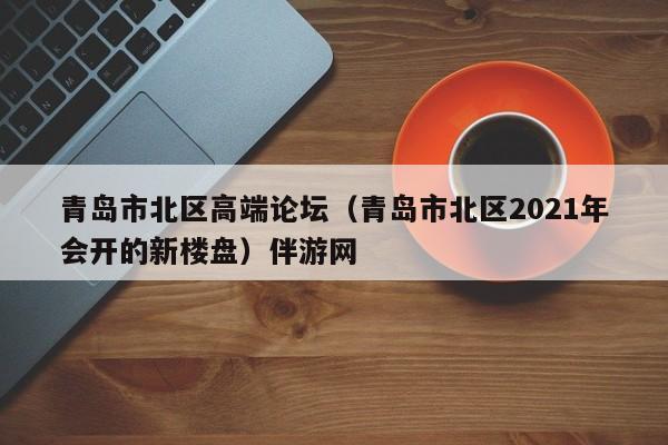 西安青岛市北区高端论坛（青岛市北区2021年会开的新楼盘）伴游网