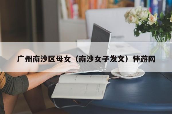 西安广州南沙区母女（南沙女子发文）伴游网