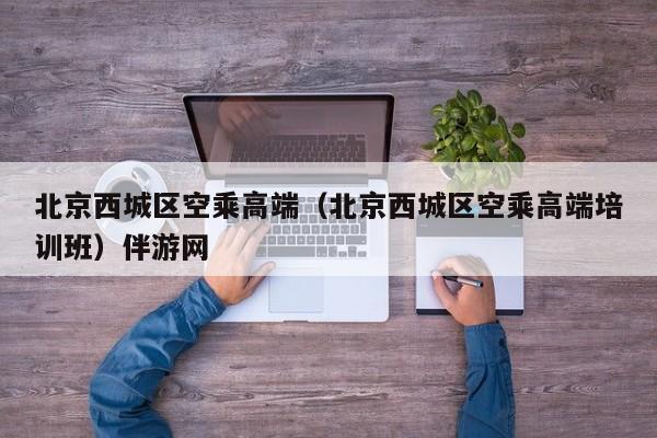 台州北京西城区空乘高端（北京西城区空乘高端培训班）伴游网