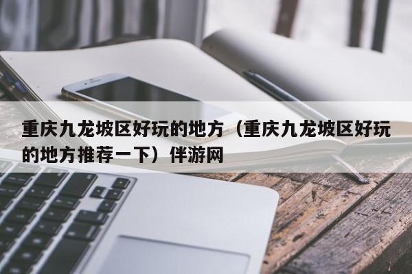 西安重庆九龙坡区好玩的地方（重庆九龙坡区好玩的地方推荐一下）伴游网