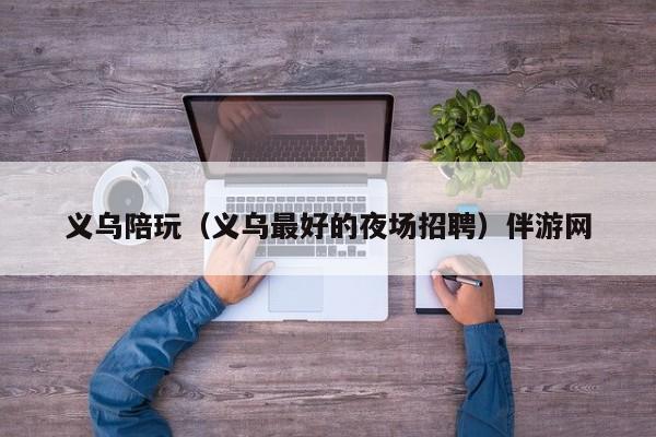 西安义乌陪玩（义乌最好的夜场招聘）伴游网