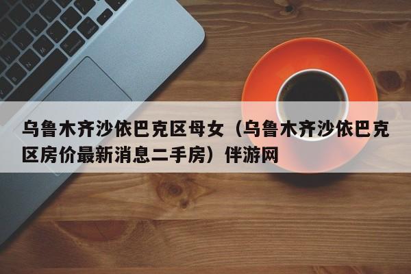 西安乌鲁木齐沙依巴克区母女（乌鲁木齐沙依巴克区房价最新消息二手房）伴游网