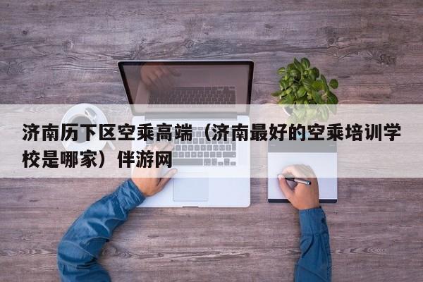 长春济南历下区空乘高端（济南最好的空乘培训学校是哪家）伴游网
