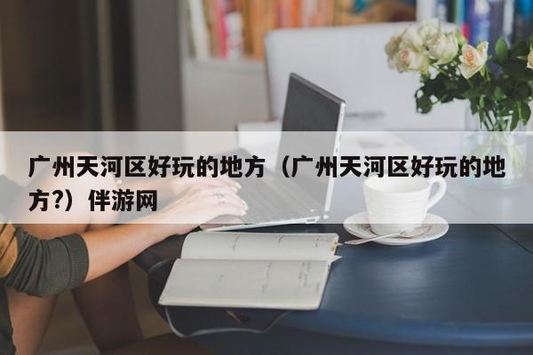 西安广州天河区好玩的地方（广州天河区好玩的地方?）伴游网