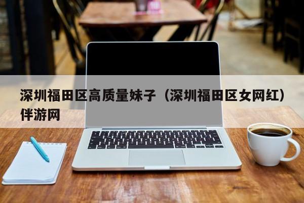 台州深圳福田区高质量妹子（深圳福田区女网红）伴游网