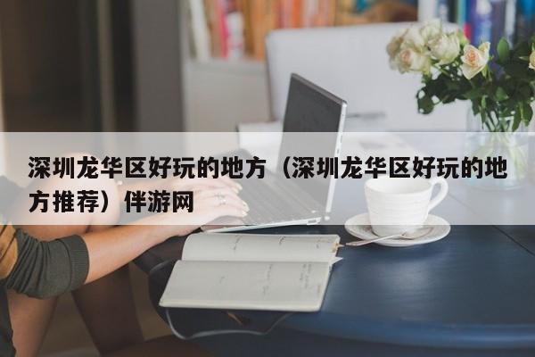 长春深圳龙华区好玩的地方（深圳龙华区好玩的地方推荐）伴游网