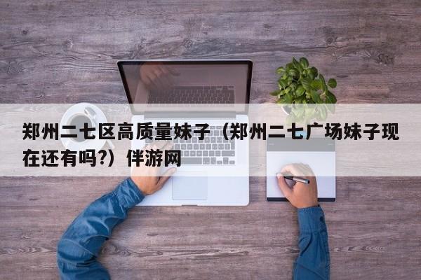 台州郑州二七区高质量妹子（郑州二七广场妹子现在还有吗?）伴游网