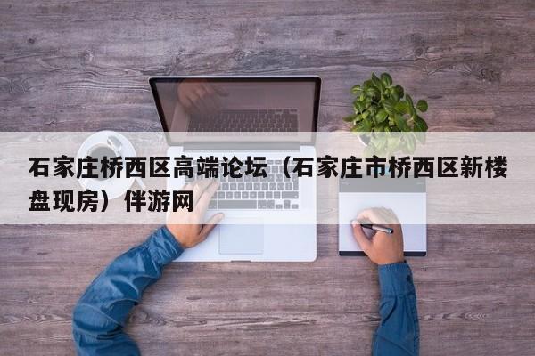 长春石家庄桥西区高端论坛（石家庄市桥西区新楼盘现房）伴游网