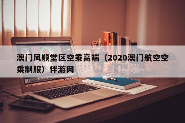 西安澳门风顺堂区空乘高端（2020澳门航空空乘制服）伴游网