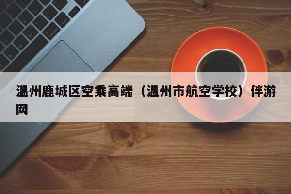 西安温州鹿城区空乘高端（温州市航空学校）伴游网